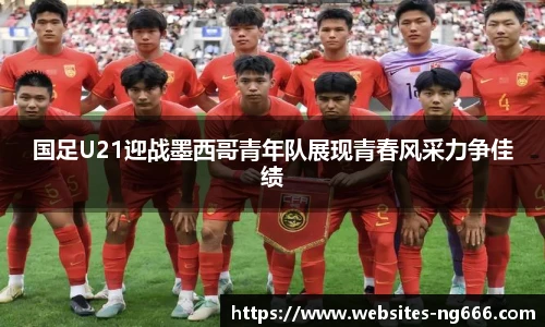 国足U21迎战墨西哥青年队展现青春风采力争佳绩
