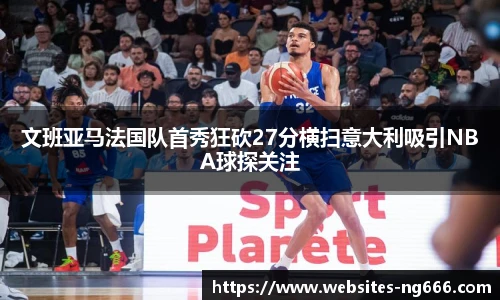 文班亚马法国队首秀狂砍27分横扫意大利吸引NBA球探关注
