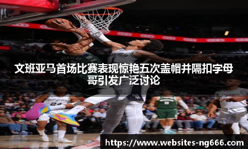 文班亚马首场比赛表现惊艳五次盖帽并隔扣字母哥引发广泛讨论