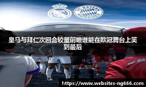 皇马与拜仁次回合较量前瞻谁能在欧冠舞台上笑到最后